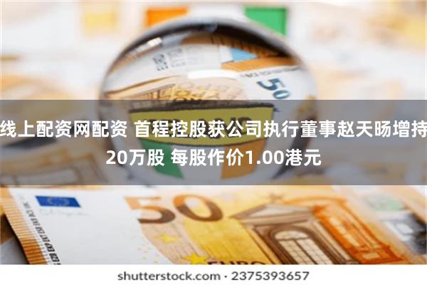 线上配资网配资 首程控股获公司执行董事赵天旸增持20万股 每股作价1.00港元