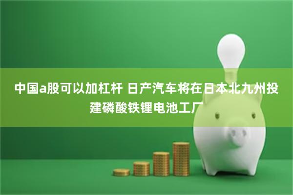 中国a股可以加杠杆 日产汽车将在日本北九州投建磷酸铁锂电池工厂