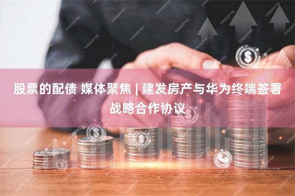 股票的配债 媒体聚焦 | 建发房产与华为终端签署战略合作协议