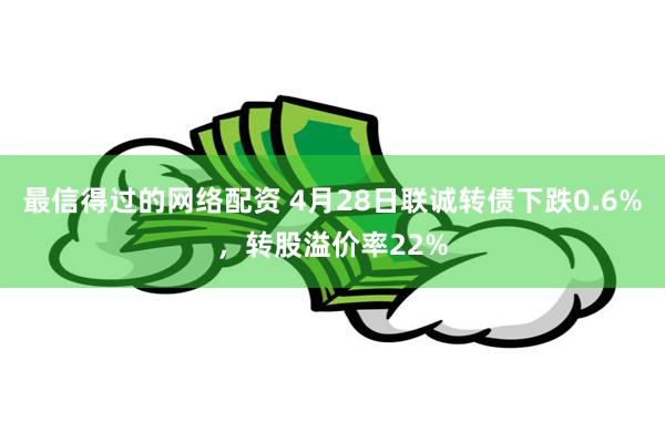 最信得过的网络配资 4月28日联诚转债下跌0.6%，转股溢价率22%