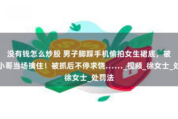 没有钱怎么炒股 男子脚踩手机偷拍女生裙底，被两名小哥当场擒住！被抓后不停求饶……_视频_徐女士_处罚法
