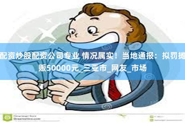 配资炒股配资公司专业 情况属实！当地通报：拟罚摊贩50000元_三亚市_网友_市场