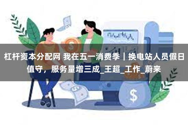 杠杆资本分配网 我在五一消费季｜换电站人员假日值守，服务量增三成_王超_工作_蔚来