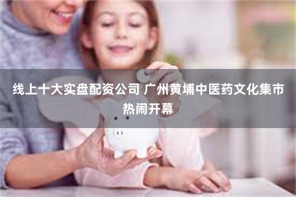 线上十大实盘配资公司 广州黄埔中医药文化集市热闹开幕