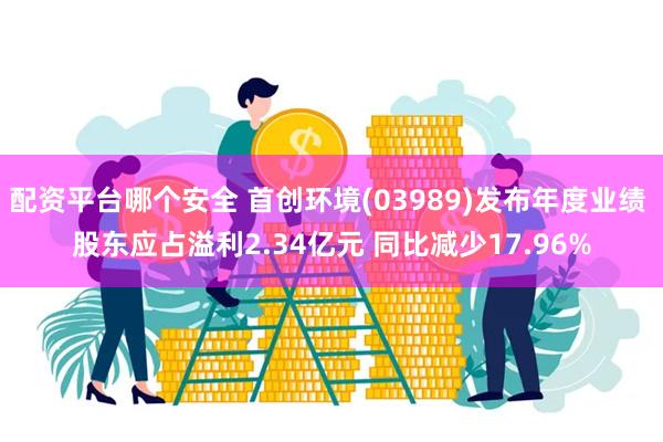 配资平台哪个安全 首创环境(03989)发布年度业绩 股东应占溢利2.34亿元 同比减少17.96%