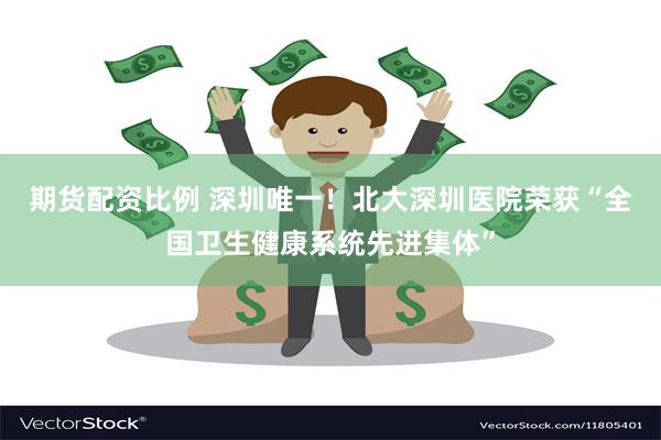 期货配资比例 深圳唯一！北大深圳医院荣获“全国卫生健康系统先进集体”