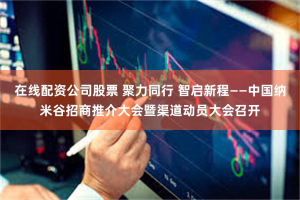 在线配资公司股票 聚力同行 智启新程——中国纳米谷招商推介大会暨渠道动员大会召开