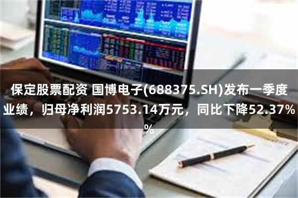 保定股票配资 国博电子(688375.SH)发布一季度业绩，归母净利润5753.14万元，同比下降52.37%