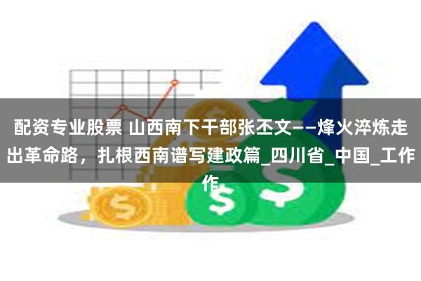 配资专业股票 山西南下干部张丕文——烽火淬炼走出革命路，扎根西南谱写建政篇_四川省_中国_工作