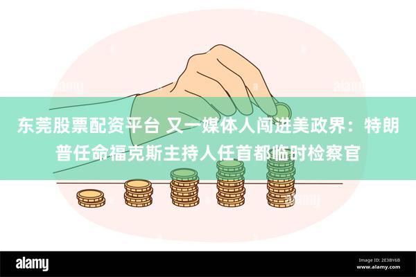 东莞股票配资平台 又一媒体人闯进美政界：特朗普任命福克斯主持人任首都临时检察官
