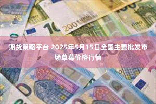 期货策略平台 2025年5月15日全国主要批发市场草莓价格行情