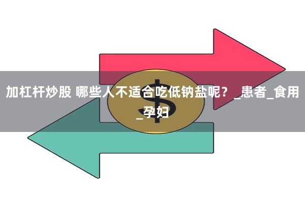加杠杆炒股 哪些人不适合吃低钠盐呢？_患者_食用_孕妇