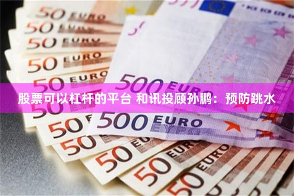 股票可以杠杆的平台 和讯投顾孙鹏：预防跳水