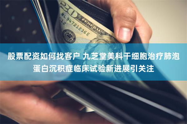 股票配资如何找客户 九芝堂美科干细胞治疗肺泡蛋白沉积症临床试验新进展引关注