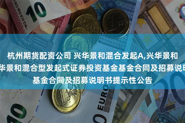 杭州期货配资公司 兴华景和混合发起A,兴华景和混合发起C: 兴华景和混合型发起式证券投资基金基金合同及招募说明书提示性公告