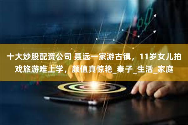 十大炒股配资公司 聂远一家游古镇，11岁女儿拍戏旅游难上学，颜值真惊艳_秦子_生活_家庭