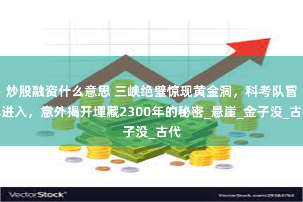 炒股融资什么意思 三峡绝壁惊现黄金洞，科考队冒死进入，意外揭开埋藏2300年的秘密_悬崖_金子没_古代