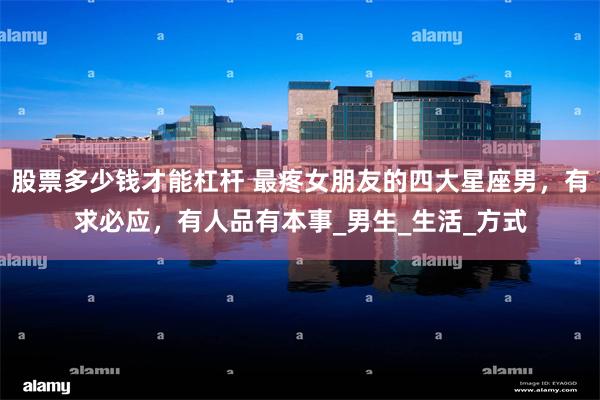股票多少钱才能杠杆 最疼女朋友的四大星座男，有求必应，有人品有本事_男生_生活_方式