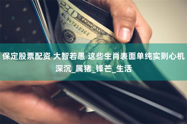 保定股票配资 大智若愚 这些生肖表面单纯实则心机深沉_属猪_锋芒_生活