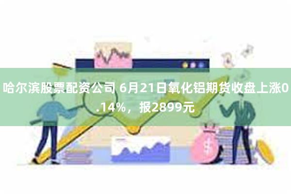 哈尔滨股票配资公司 6月21日氧化铝期货收盘上涨0.14%，报2899元