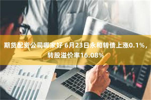期货配资公司哪家好 6月23日永和转债上涨0.1%，转股溢价率16.08%