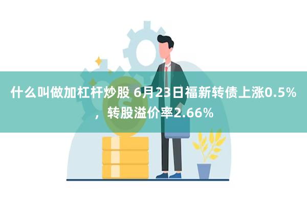 什么叫做加杠杆炒股 6月23日福新转债上涨0.5%，转股溢价率2.66%