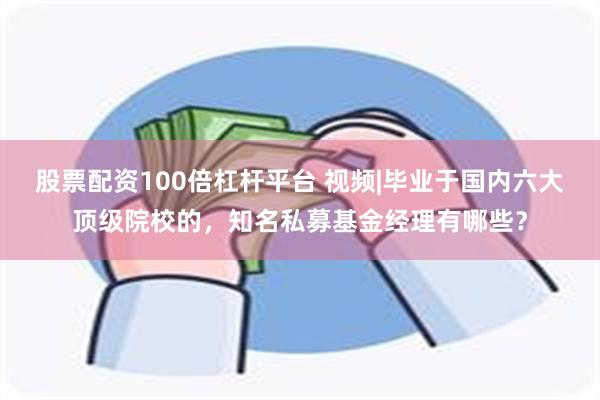股票配资100倍杠杆平台 视频|毕业于国内六大顶级院校的，知名私募基金经理有哪些？