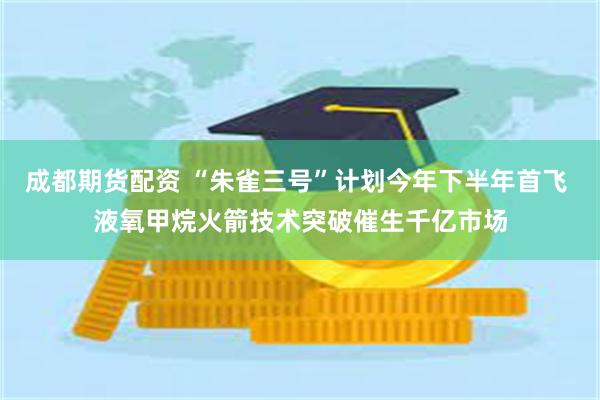 成都期货配资 “朱雀三号”计划今年下半年首飞 液氧甲烷火箭技术突破催生千亿市场