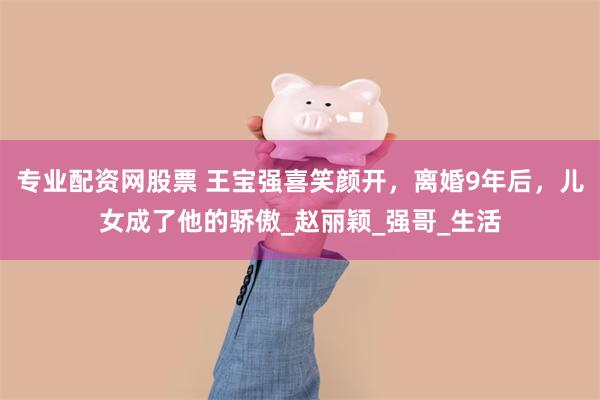 专业配资网股票 王宝强喜笑颜开，离婚9年后，儿女成了他的骄傲_赵丽颖_强哥_生活