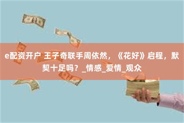 e配资开户 王子奇联手周依然，《花好》启程，默契十足吗？_情感_爱情_观众