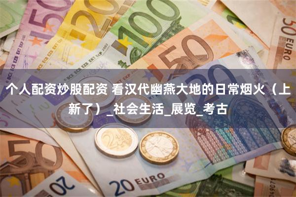 个人配资炒股配资 看汉代幽燕大地的日常烟火（上新了）_社会生活_展览_考古