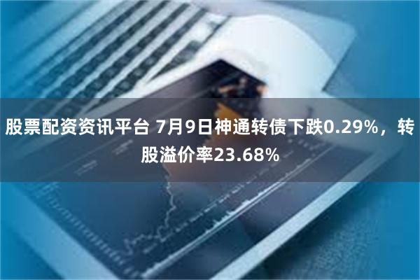 股票配资资讯平台 7月9日神通转债下跌0.29%，转股溢价率23.68%