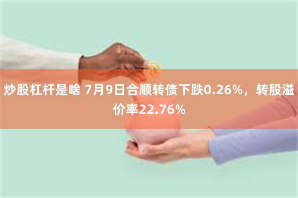 炒股杠杆是啥 7月9日合顺转债下跌0.26%，转股溢价率22.76%