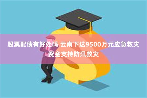 股票配债有好处吗 云南下达9500万元应急救灾资金支持防汛救灾