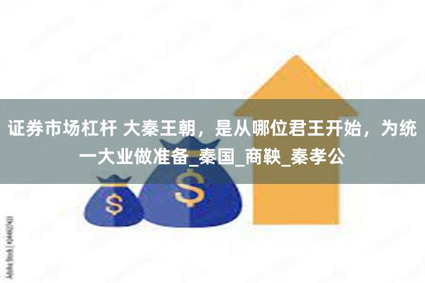 证券市场杠杆 大秦王朝，是从哪位君王开始，为统一大业做准备_秦国_商鞅_秦孝公