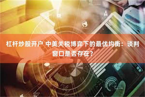 杠杆炒股开户 中美关税博弈下的最优均衡：谈判窗口是否存在？