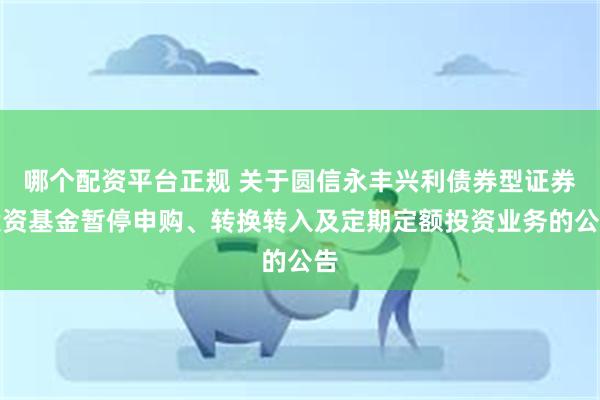 哪个配资平台正规 关于圆信永丰兴利债券型证券投资基金暂停申购、转换转入及定期定额投资业务的公告