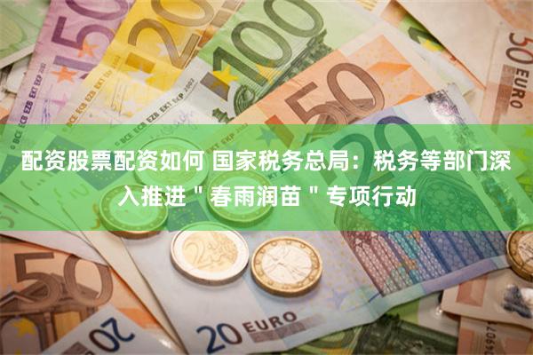 配资股票配资如何 国家税务总局：税务等部门深入推进＂春雨润苗＂专项行动