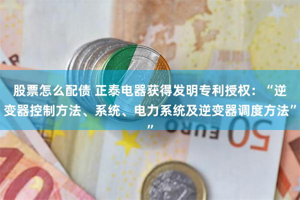 股票怎么配债 正泰电器获得发明专利授权：“逆变器控制方法、系统、电力系统及逆变器调度方法”