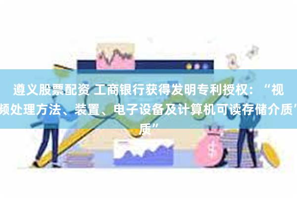遵义股票配资 工商银行获得发明专利授权：“视频处理方法、装置、电子设备及计算机可读存储介质”