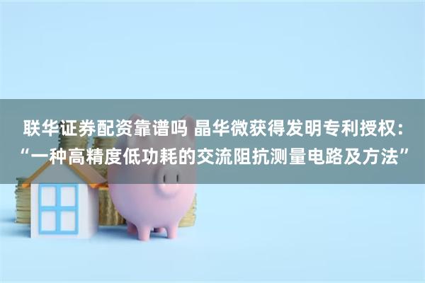 联华证券配资靠谱吗 晶华微获得发明专利授权：“一种高精度低功耗的交流阻抗测量电路及方法”