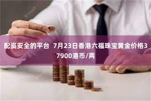 配资安全的平台  7月23日香港六福珠宝黄金价格37900港币/两