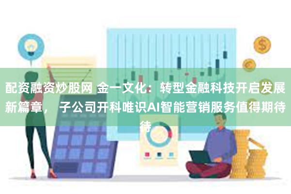 配资融资炒股网 金一文化：转型金融科技开启发展新篇章， 子公司开科唯识AI智能营销服务值得期待