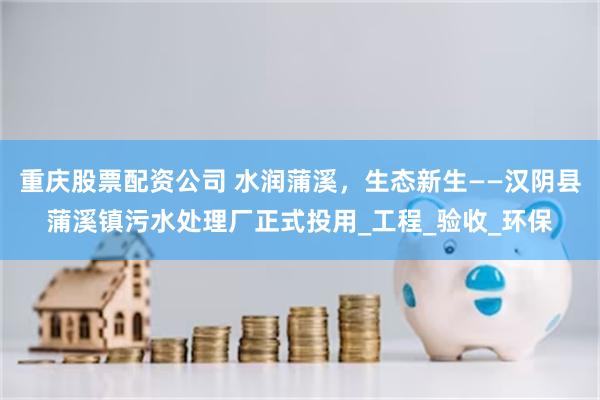重庆股票配资公司 水润蒲溪，生态新生——汉阴县蒲溪镇污水处理厂正式投用_工程_验收_环保