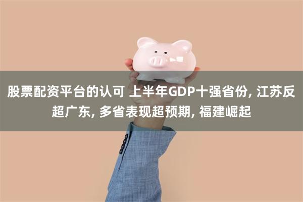 股票配资平台的认可 上半年GDP十强省份, 江苏反超广东, 多省表现超预期, 福建崛起