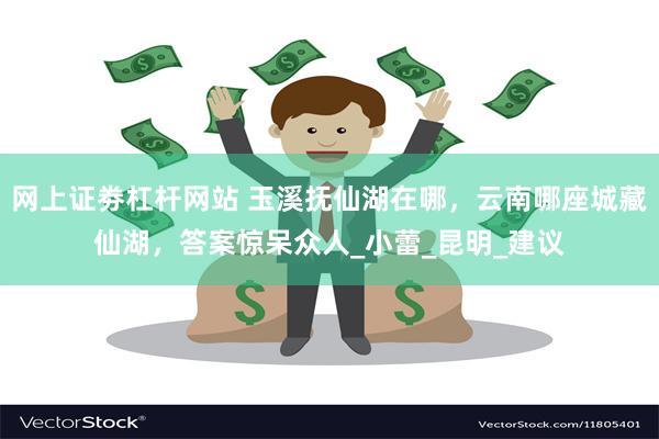 网上证劵杠杆网站 玉溪抚仙湖在哪，云南哪座城藏仙湖，答案惊呆众人_小蕾_昆明_建议