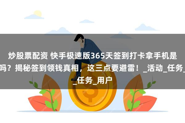 炒股票配资 快手极速版365天签到打卡拿手机是真的吗？揭秘签到领钱真相，这三点要避雷！_活动_任务_用户