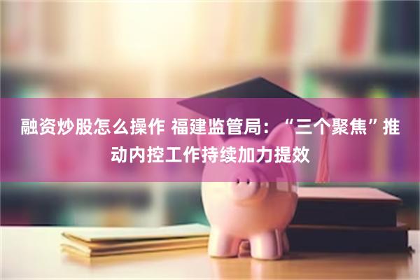 融资炒股怎么操作 福建监管局：“三个聚焦”推动内控工作持续加力提效