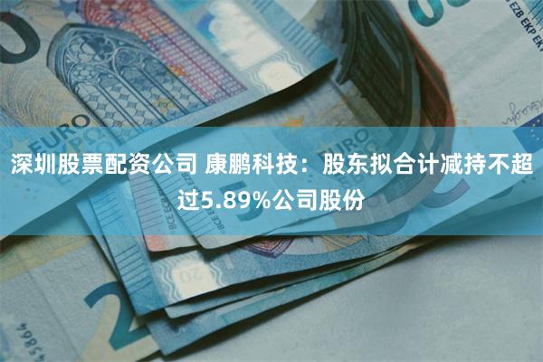 深圳股票配资公司 康鹏科技：股东拟合计减持不超过5.89%公司股份