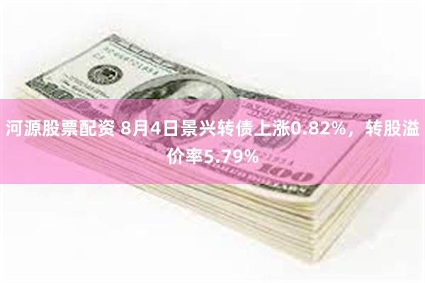 河源股票配资 8月4日景兴转债上涨0.82%，转股溢价率5.79%